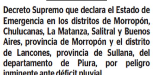 El Ejecutivo declaró el estado de emergencia en los distritos de Morropón, Chulucanas, La Matanza, Salitral y Buenos Aires, provincia de Morropón; y el distrito de Lancones, provincia de Sullana, en la región Piura, por el plazo de 60 días calendario, por peligro inminente ante déficit pluvial.